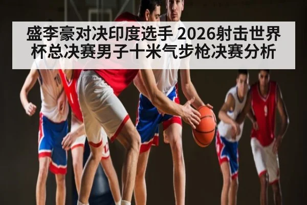盛李豪对决印度选手 2026射击世界杯总决赛男子十米气步枪决赛分析